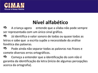 Nível alfabético  A criança agora  entende que a sílaba não pode sempre ser representada com um único sinal gráfico.   Já identifica o valor sonoro de todas ou quase todas as letras e sabe que  a escrita supõe a necessidade da análise fonética das palavras.  Pode ainda não separar todas as palavras nas frases e comete diversos erros ortográficos.  Começa a entender que a identificação do som não é garantia da identificação da letra (início de algumas percepções acerca da ortografia).  
