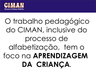   O trabalho pedagógico do CIMAN, inclusive do processo de alfabetização,  tem o foco na  APRENDIZAGEM  DA  CRIANÇA . 
