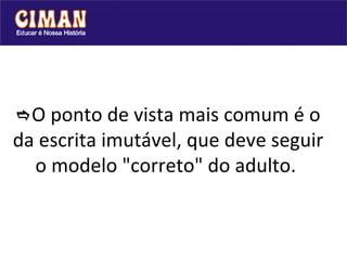  O ponto de vista mais comum é o da escrita imutável, que deve seguir o modelo "correto" do adulto.  