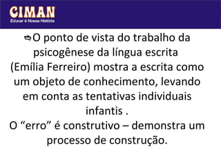  O ponto de vista do trabalho da psicogênese da língua escrita  (Emília Ferreiro) mostra a escrita como um objeto de conhecimento, levando em conta as tentativas individuais infantis . O “erro” é construtivo – demonstra um processo de construção. 