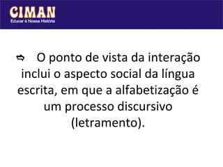  O ponto de vista da interação inclui o aspecto social da língua escrita, em que a alfabetização é um processo discursivo (letramento). 
