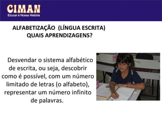 ALFABETIZAÇÃO  (LÍNGUA ESCRITA)   QUAIS APRENDIZAGENS? Desvendar o sistema alfabético de escrita, ou seja, descobrir como é possível, com um número limitado de letras (o alfabeto), representar um número infinito de palavras.  