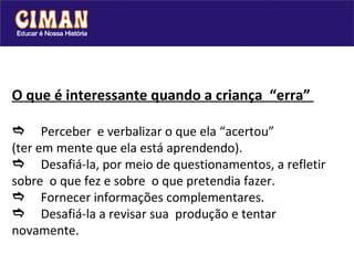O que é interessante quando a criança  “erra”   Perceber  e verbalizar o que ela “acertou” (ter em mente que ela está aprendendo).  Desafiá-la, por meio de questionamentos, a refletir sobre  o que fez e sobre  o que pretendia fazer.   Fornecer informações complementares.  Desafiá-la a revisar sua  produção e tentar novamente.  