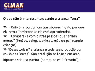 O que não é interessante quando a criança  “erra”   Criticá-la  ou demonstrar aborrecimento por que ela errou (lembrar que ela está aprendendo).  Compará-la com outras pessoas que “erram menos” (irmãos, colegas, primos, mãe ou pai quando crianças).   “Desautorizar” a criança e toda sua produção por causa dos “erros”. Sua produção se baseia em uma hipótese sobre a escrita  (nem tudo está “errado”).   