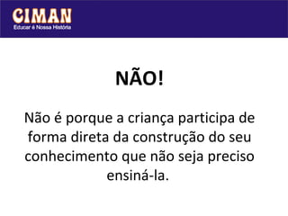 NÃO! Não é porque a criança participa de forma direta da construção do seu conhecimento que não seja preciso ensiná-la.   