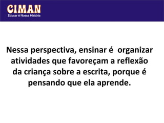 Nessa perspectiva, ensinar é  organizar atividades que favoreçam a reflexão da criança sobre a escrita, porque é pensando que ela aprende. 