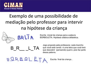 Exemplo de uma possibilidade de  mediação pelo professor para intervir na hipótese da criança     B_R__ _L_TA Escrita  inicial da criança para a palavra BORBOLETA. Hipótese silábico-alfabética. Jogo proposto pela professora: cada tracinho que você está vendo  é uma letra que você terá que descobrir  (pensando) qual é, pois faz parte dessa palavra.  Escrita  final da criança. . 