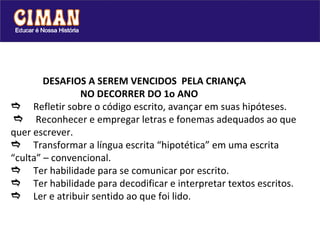 DESAFIOS A SEREM VENCIDOS  PELA CRIANÇA    NO DECORRER DO 1o ANO  Refletir sobre o código escrito, avançar em suas hipóteses.    Reconhecer e empregar letras e fonemas adequados ao que quer escrever.  Transformar a língua escrita “hipotética” em uma escrita “culta” – convencional.  Ter habilidade para se comunicar por escrito.  Ter habilidade para decodificar e interpretar textos escritos.  Ler e atribuir sentido ao que foi lido. 
