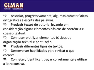  Associar, progressivamente, algumas características ortográficas à escrita das palavras.   Produzir textos de autoria, levando em consideração alguns elementos básicos de coerência e coesão textual.  Conhecer e utilizar elementos básicos de organização textual e pontuação.   Produzir diferentes tipos de textos.  Desenvolver habilidades para revisar o que escreveu.   Conhecer, identificar, traçar corretamente e utilizar a letra cursiva. 