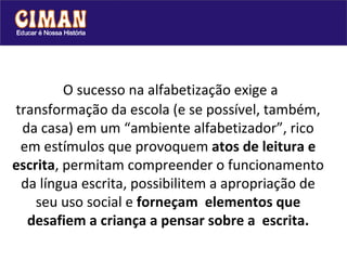   O sucesso na alfabetização exige a transformação da escola (e se possível, também, da casa) em um “ambiente alfabetizador”, rico em estímulos que provoquem  atos de leitura e escrita , permitam compreender o funcionamento da língua escrita, possibilitem a apropriação de seu uso social e  forneçam  elementos que desafiem a criança a pensar sobre a  escrita. 