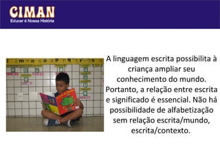 A linguagem escrita possibilita à criança ampliar seu conhecimento do mundo. Portanto, a relação entre escrita e significado é essencial. Não há possibilidade de alfabetização sem relação escrita/mundo, escrita/contexto.   