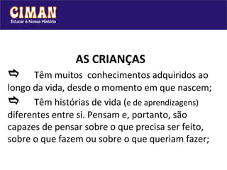 AS CRIANÇAS  Têm muitos  conhecimentos adquiridos ao longo da vida, desde o momento em que nascem;  Têm histórias de vida ( e de aprendizagens)  diferentes entre si. Pensam e, portanto, são  capazes de pensar sobre o que precisa ser feito, sobre o que fazem ou sobre o que queriam fazer; 