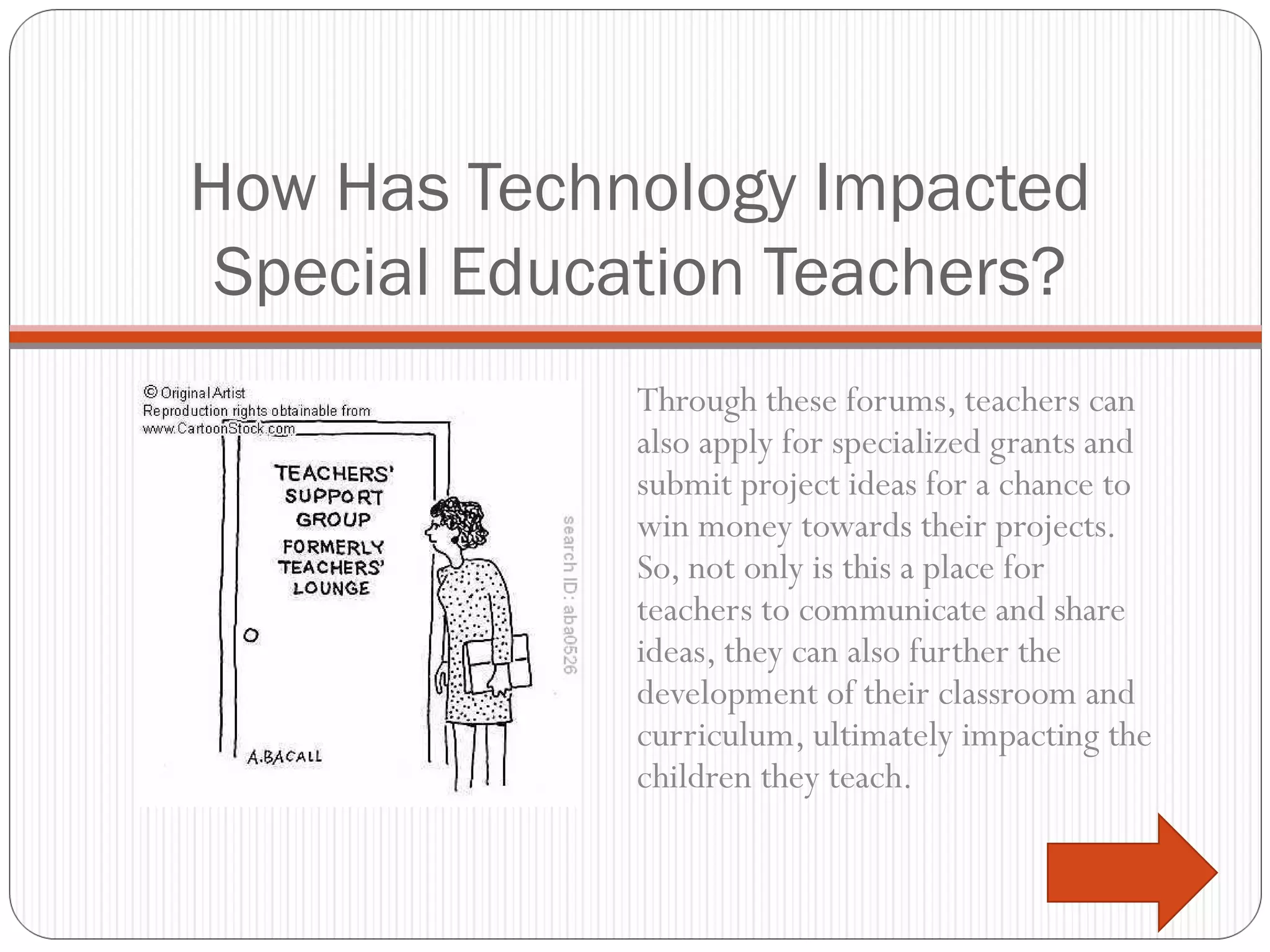 How Has Technology Impacted Special Education Teachers? Through these forums, teachers can also apply for specialized grants and submit project ideas for a chance to win money towards their projects. So, not only is this a place for teachers to communicate and share ideas, they can also further the development of their classroom and curriculum, ultimately impacting the children they teach. 