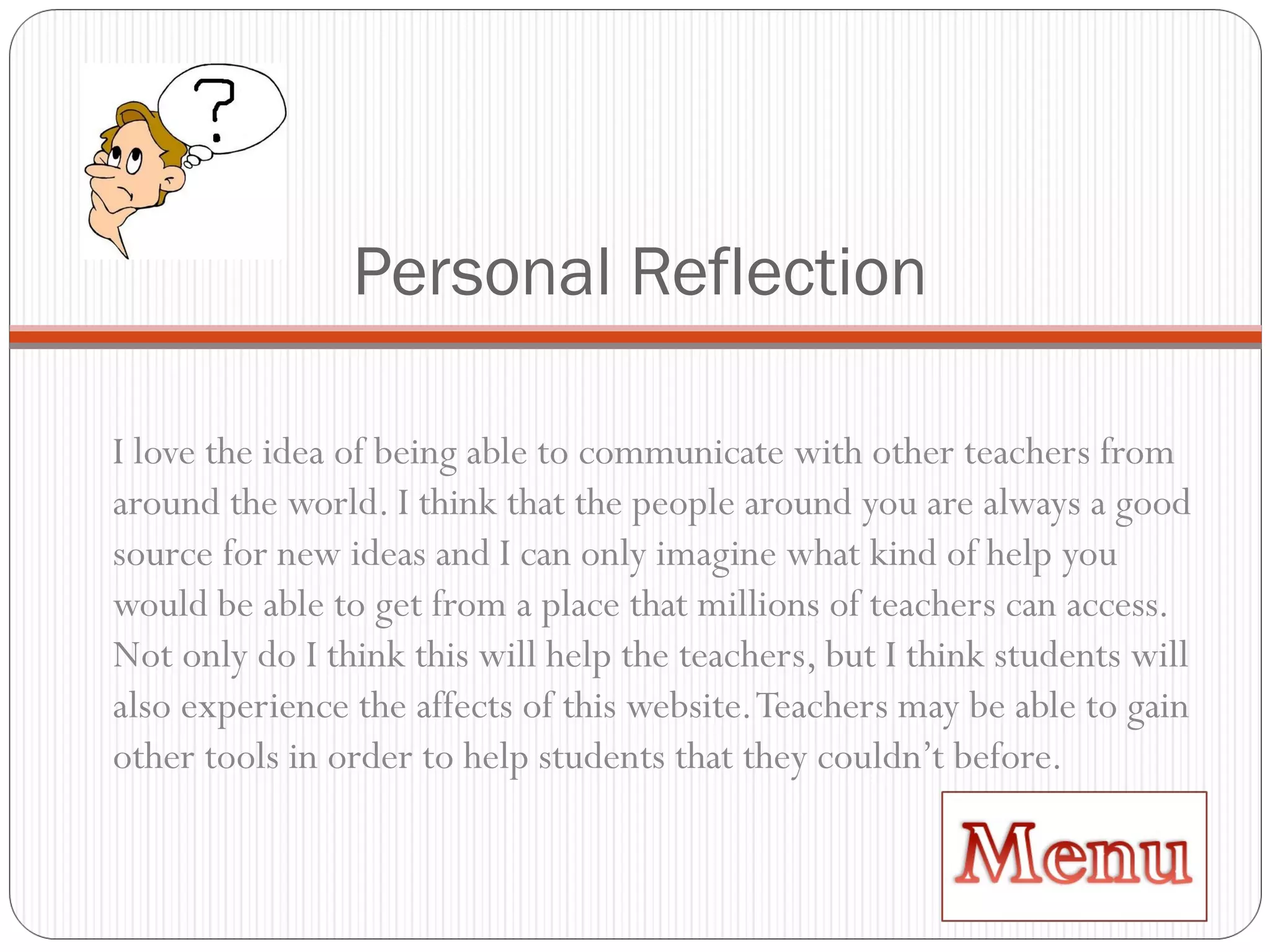 Personal Reflection I love the idea of being able to communicate with other teachers from around the world. I think that the people around you are always a good source for new ideas and I can only imagine what kind of help you would be able to get from a place that millions of teachers can access. Not only do I think this will help the teachers, but I think students will also experience the affects of this website. Teachers may be able to gain other tools in order to help students that they couldn’t before.  