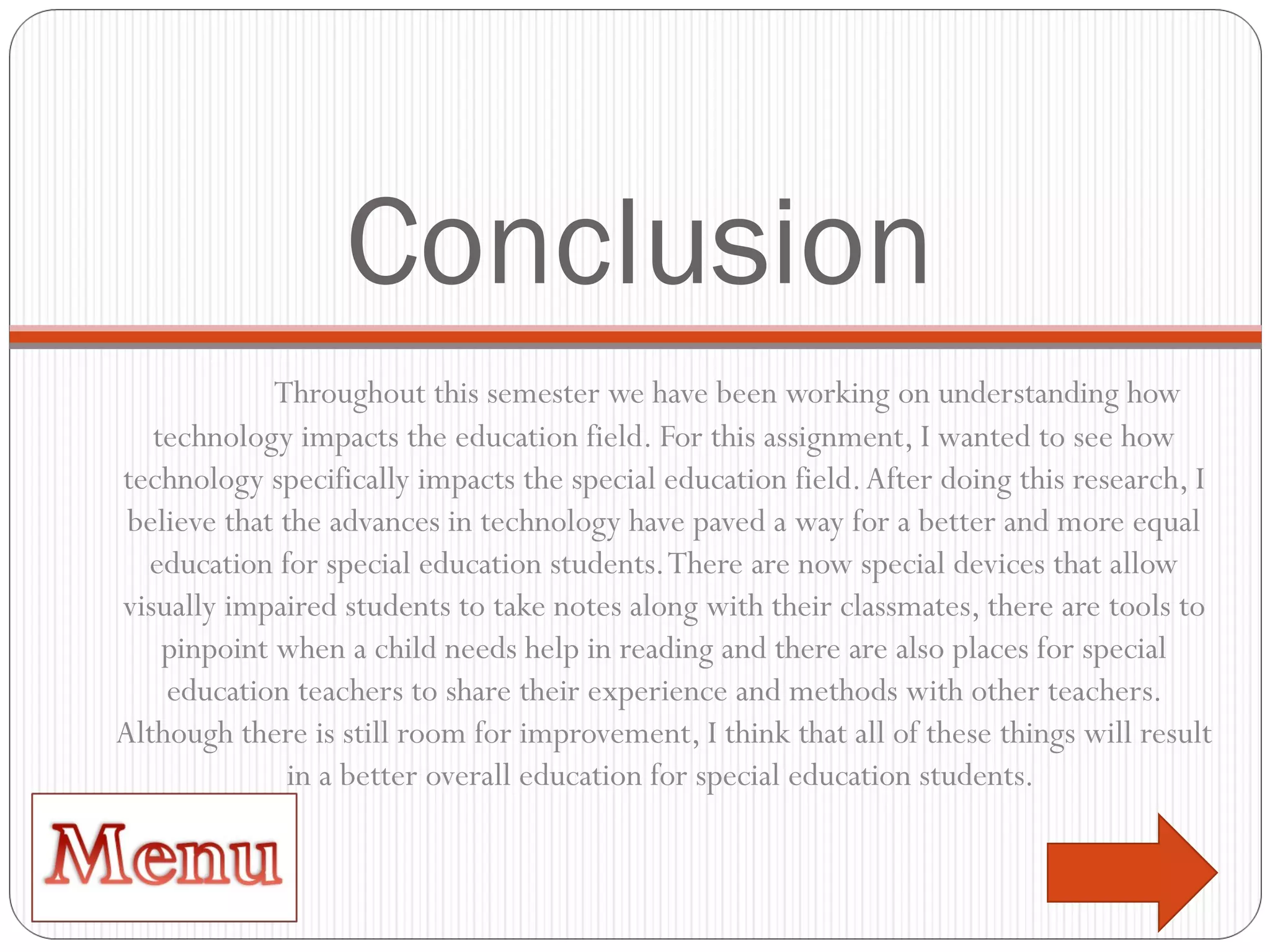 Conclusion Throughout this semester we have been working on understanding how technology impacts the education field. For this assignment, I wanted to see how technology specifically impacts the special education field. After doing this research, I believe that the advances in technology have paved a way for a better and more equal education for special education students. There are now special devices that allow visually impaired students to take notes along with their classmates, there are tools to pinpoint when a child needs help in reading and there are also places for special education teachers to share their experience and methods with other teachers. Although there is still room for improvement, I think that all of these things will result in a better overall education for special education students.  