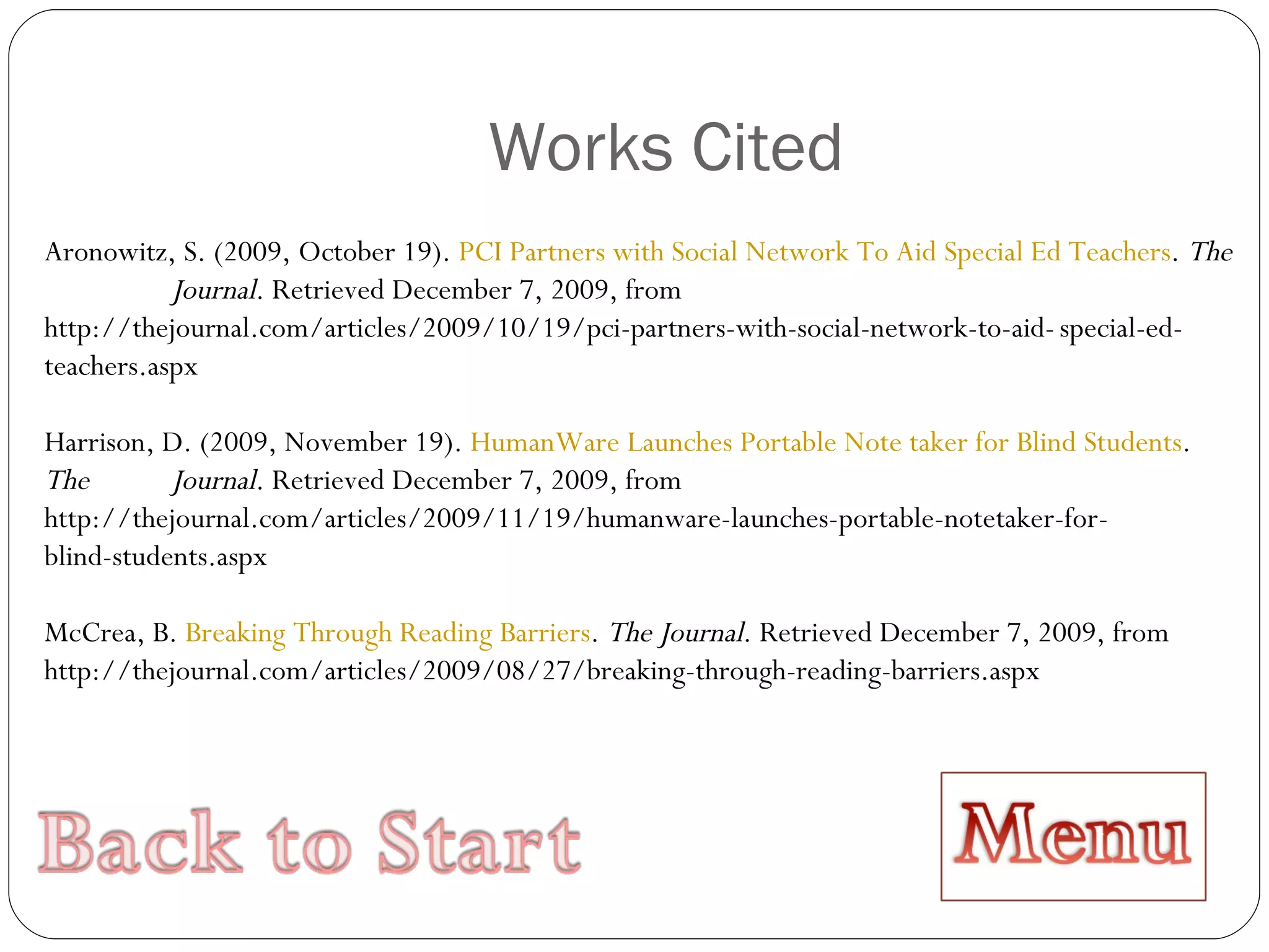 Works Cited Aronowitz, S. (2009, October 19).  PCI Partners with Social Network To Aid Special Ed Teachers .  The  Journal . Retrieved December 7, 2009, from  http://thejournal.com/articles/2009/10/19/pci-partners-with-social-network-to-aid- special-ed-teachers.aspx Harrison, D. (2009, November 19).  HumanWare Launches Portable Note taker for Blind Students .  The  Journal . Retrieved December 7, 2009, from  http://thejournal.com/articles/2009/11/19/humanware-launches-portable-notetaker-for- blind-students.aspx McCrea, B.  Breaking Through Reading Barriers .  The Journal . Retrieved December 7, 2009, from  http://thejournal.com/articles/2009/08/27/breaking-through-reading-barriers.aspx 