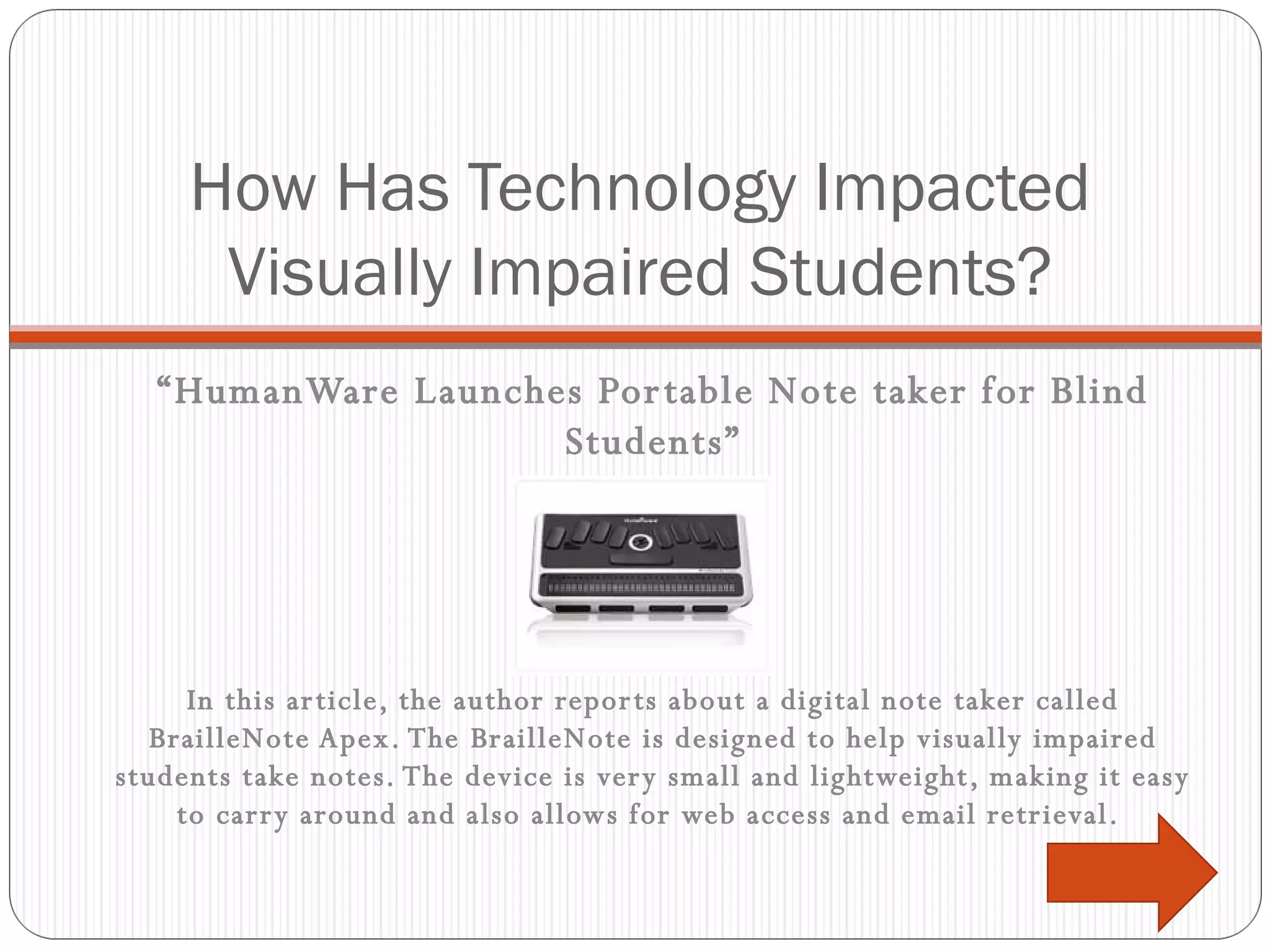 How Has Technology Impacted Visually Impaired Students? “ HumanWare Launches Portable Note taker for Blind Students” In this article, the author reports about a digital note taker called BrailleNote Apex. The BrailleNote is designed to help visually impaired students take notes. The device is very small and lightweight, making it easy to carry around and also allows for web access and email retrieval.  