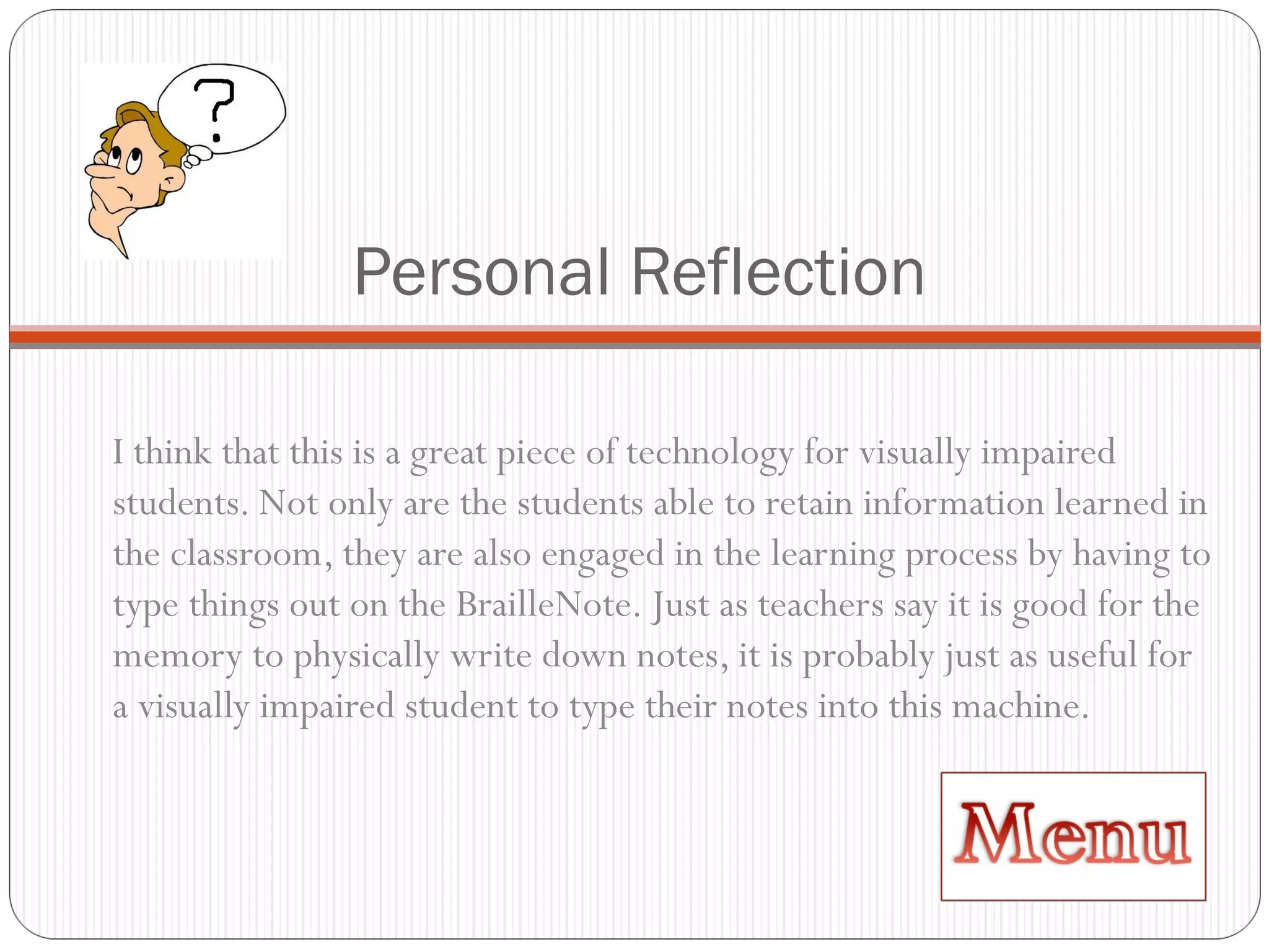 Personal Reflection I think that this is a great piece of technology for visually impaired students. Not only are the students able to retain information learned in the classroom, they are also engaged in the learning process by having to type things out on the BrailleNote. Just as teachers say it is good for the memory to physically write down notes, it is probably just as useful for a visually impaired student to type their notes into this machine. 