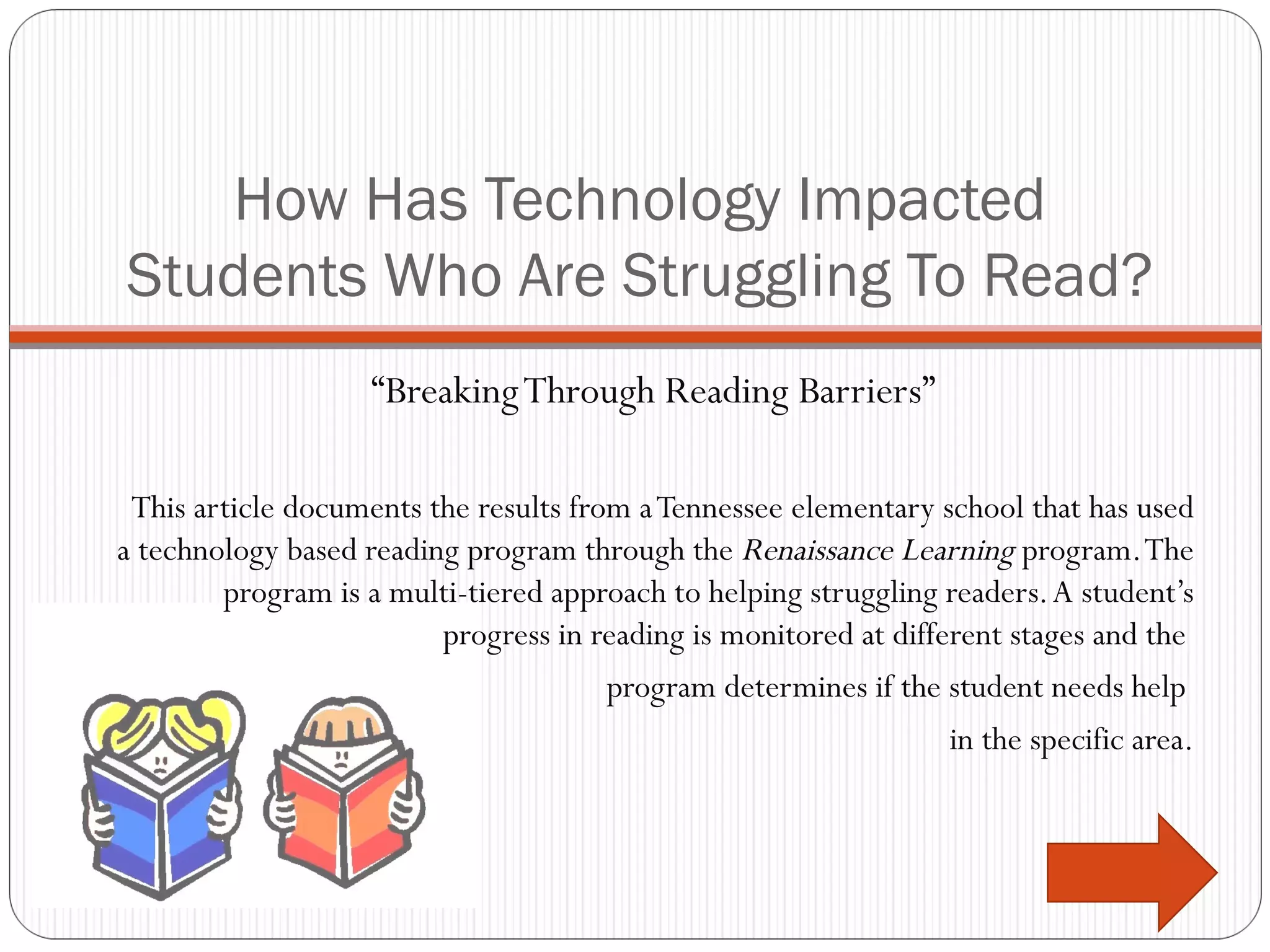 How Has Technology Impacted Students Who Are Struggling To Read? “ Breaking Through Reading Barriers” This article documents the results from a Tennessee elementary school that has used a technology based reading program through the  Renaissance Learning  program. The program is a multi-tiered approach to helping struggling readers. A student’s progress in reading is monitored at different stages and the  program determines if the student needs help  in the specific area. 