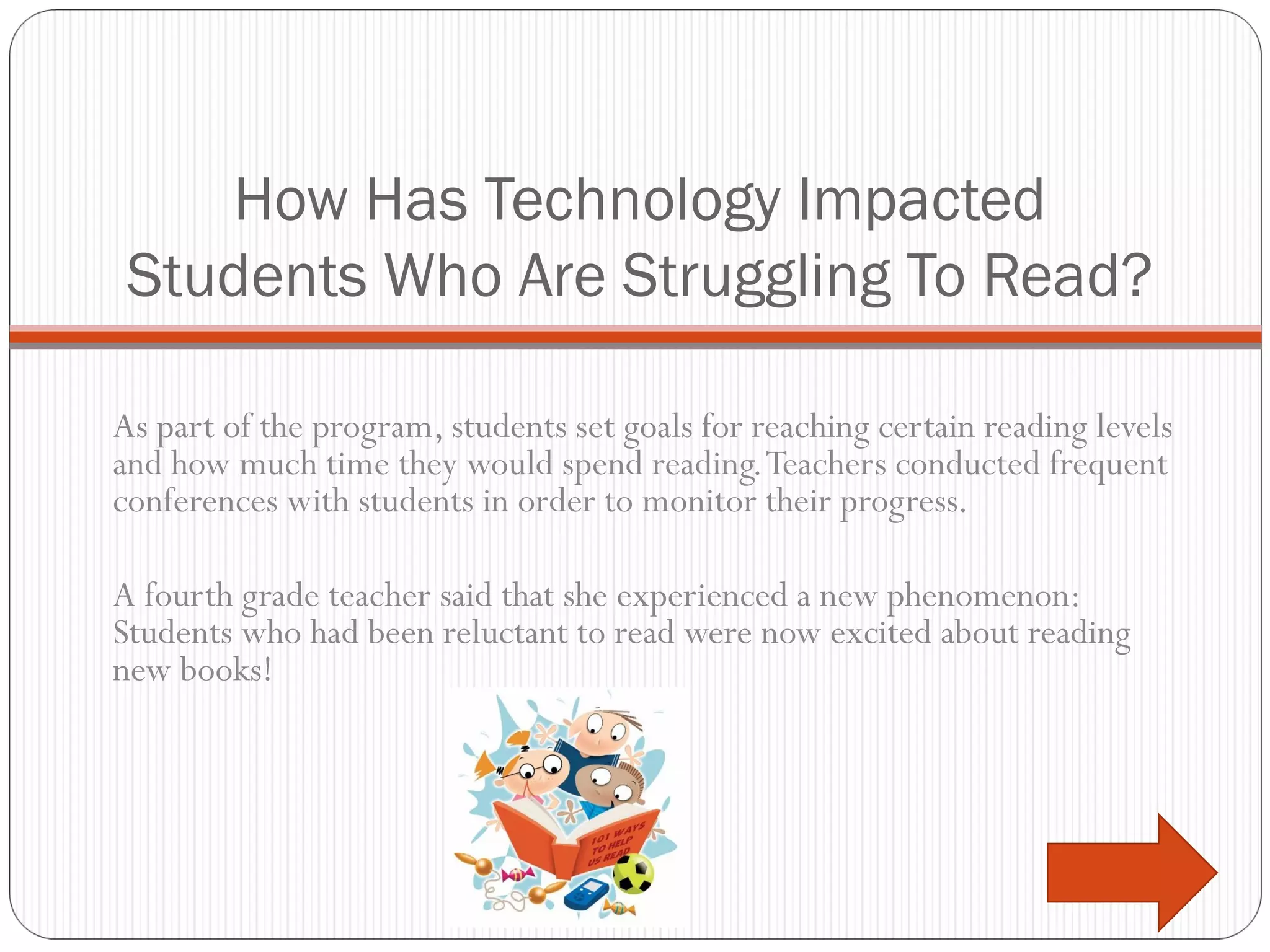 How Has Technology Impacted Students Who Are Struggling To Read? As part of the program, students set goals for reaching certain reading levels and how much time they would spend reading. Teachers conducted frequent conferences with students in order to monitor their progress.  A fourth grade teacher said that she experienced a new phenomenon: Students who had been reluctant to read were now excited about reading new books! 