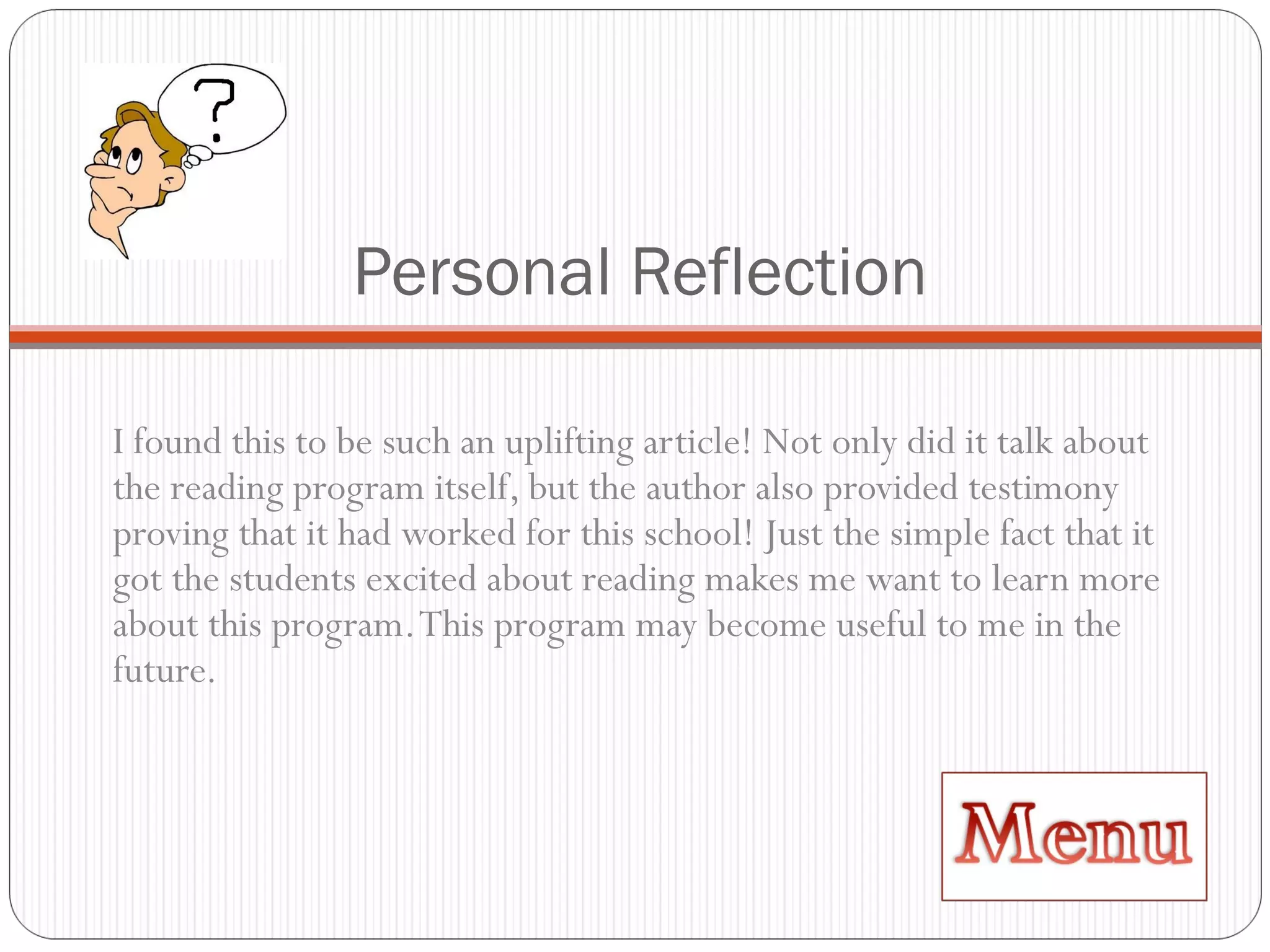 Personal Reflection I found this to be such an uplifting article! Not only did it talk about the reading program itself, but the author also provided testimony proving that it had worked for this school! Just the simple fact that it got the students excited about reading makes me want to learn more about this program. This program may become useful to me in the future. 