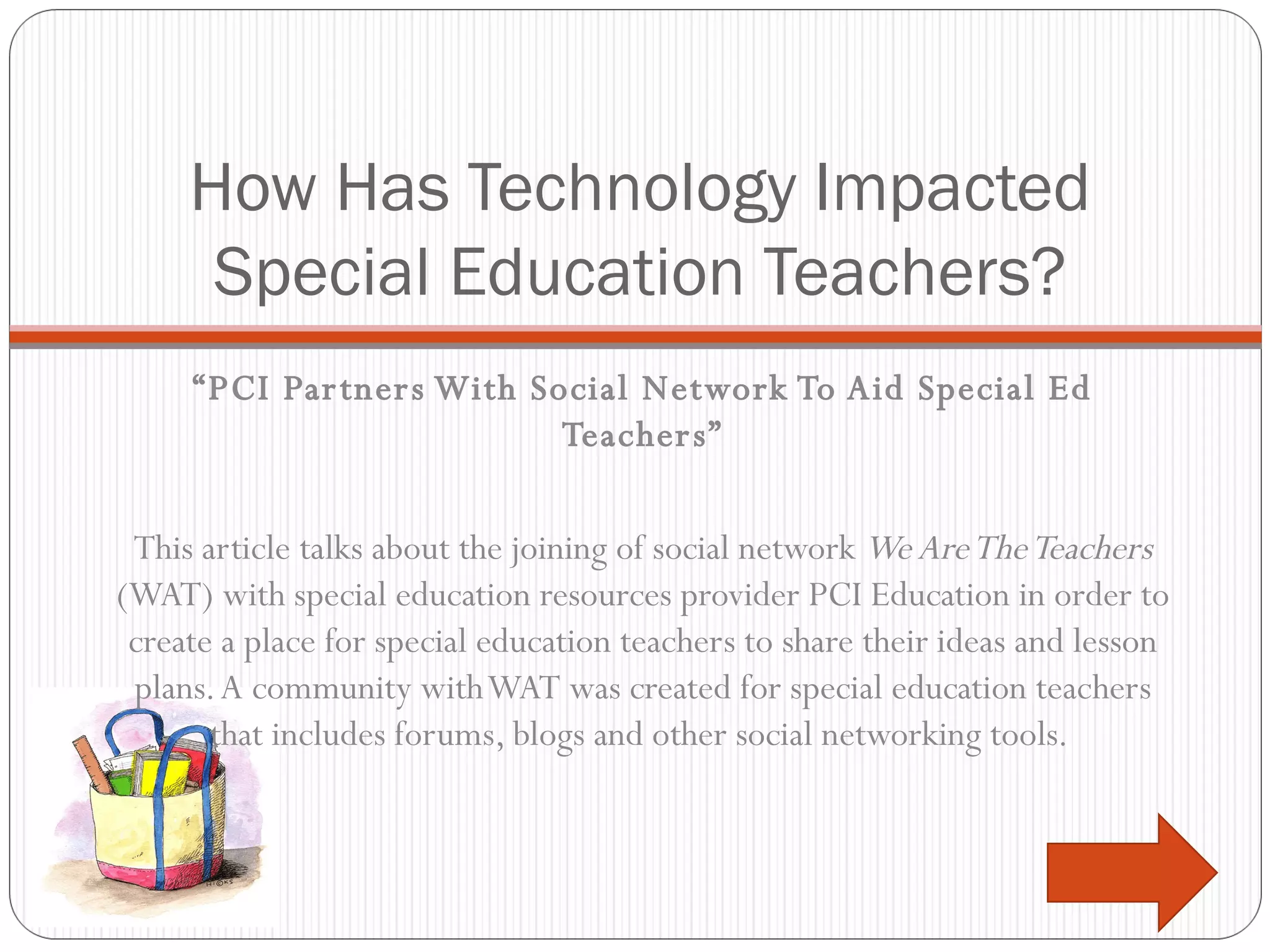 How Has Technology Impacted Special Education Teachers? “ PCI Partners With Social Network To Aid Special Ed Teachers” This article talks about the joining of social network  We Are The Teachers  (WAT) with special education resources provider PCI Education in order to create a place for special education teachers to share their ideas and lesson plans. A community with WAT was created for special education teachers that includes forums, blogs and other social networking tools.  