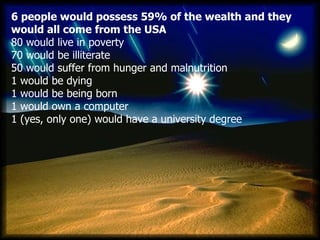 6 people would possess 59% of the wealth and they would all come from the USA 80  would live in poverty    70  would be illiterate   50  would suffer from hunger and malnutrition   1  would be dying   1  would be being born   1  would own a computer   1 ( yes, only one )  would have a university degree   