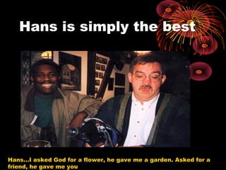 Hans is simply the best
Hans…I asked God for a flower, he gave me a garden. Asked for a
friend, he gave me you
 