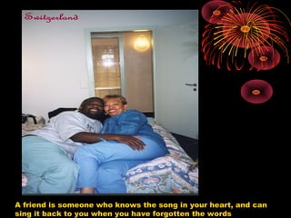 A friend is someone who knows the song in your heart, and can
sing it back to you when you have forgotten the words
 