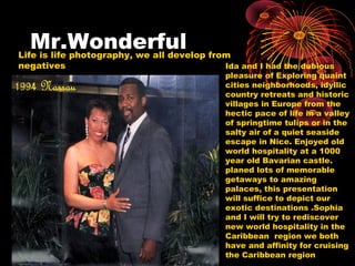 Mr.WonderfulLife is life photography, we all develop from
negatives Ida and I had the dubious
pleasure of Exploring quaint
cities neighborhoods, idyllic
country retreats and historic
villages in Europe from the
hectic pace of life in a valley
of springtime tulips or in the
salty air of a quiet seaside
escape in Nice. Enjoyed old
world hospitality at a 1000
year old Bavarian castle.
planed lots of memorable
getaways to amazing
palaces, this presentation
will suffice to depict our
exotic destinations .Sophia
and I will try to rediscover
new world hospitality in the
Caribbean region we both
have and affinity for cruising
the Caribbean region
 