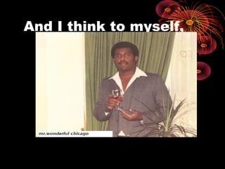 And I think to myself,
 