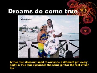 Dreams do come true
A true man does not need to romance a different girl every
night, a true man romances the same girl for the rest of her
life
 