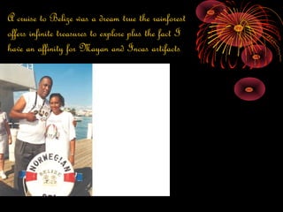 A cruise to Belize was a dream true the rainforest
offers infinite treasures to explore plus the fact I
have an affinity for Mayan and Incas artifacts
 