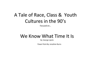 We Know What Time It Is By: George Lipsitz A Tale of Race, Class &  Youth Cultures in the 90’s Focused on… Power Point By: Jonathan Burns 