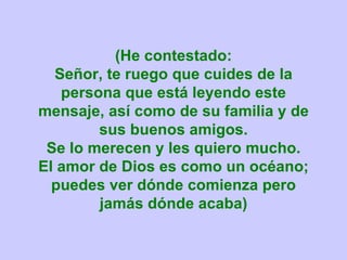 (He contestado: Señor, te ruego que cuides de la persona que está leyendo este mensaje, así como de su familia y de sus buenos amigos. Se lo merecen y les quiero mucho. El amor de Dios es como un océano; puedes ver dónde comienza pero jamás dónde acaba) 