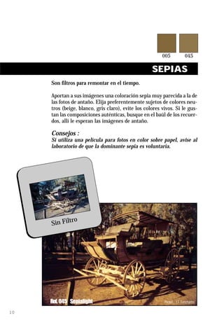 SEPIAS
     Son filtros para remontar en el tiempo.

     Aportan a sus imágenes una coloración sepia muy parecida a la de
     las fotos de antaño. Elija preferentemente sujetos de colores neu-
     tros (beige, blanco, gris claro), evite los colores vivos. Si le gus-
     tan las composiciones auténticas, busque en el baúl de los recuer-
     dos, allí le esperan las imágenes de antaño.

     Consejos :
     Si utiliza una película para fotos en color sobre papel, avise al
     laboratorio de que la dominante sepia es voluntaria.




             ro
     Sin Filt




     Ref. 045 Sepialight                                  Photos : J.F. Fortchantre

10
 