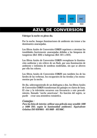 AZUL DE CONVERSION
     Fabrique la noche en pleno día.

     Por la noche, busque iluminaciones de ambiente sin temor a las
     dominantes anaranjadas.

     Los filtros Azules de Conversión COKIN suprimen o atenúan las
     tonalidades fuertemente anaranjadas debidas a las lámparas de
     tungsteno (Ref. 020) o halógenas (Ref. 021 o 022).

     Los filtros Azules de Conversión COKIN reemplazan la ilumina-
     ción uniforme y sin relieve de un flash, por una iluminación de
     ambiente e intimista de sombras modeladas, sin que se alteren
     por ello los colores.

     Los filtros Azules de Conversión COKIN son también los de los
     faroles de las verbenas, los escaparates de las tiendas y los monu-
     mentos por la noche.

     De día, sobreexponiendo de un diafragma o dos, los filtros Azules
     de Conversión COKIN transforman los paisajes en claros de luna.
     El cine y la televisión recurren con frecuencia a este procedi-
     miento, llamado ”noche americana”. En función del sujeto, se
     puede crear una atmósfera romántica.

     Consejos :
     Para las fotos de interior, utilizar una película muy sensible (400
     a 1600 ISO, según la luminosidad ambiente). Equivalente
     Gelatina ISO 020/80A - 021/80B - 022/80C.




12
 