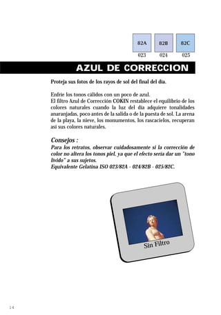 AZUL DE CORRECCION
     Proteja sus fotos de los rayos de sol del final del día.

     Enfríe los tonos cálidos con un poco de azul.
     El filtro Azul de Corrección COKIN restablece el equilibrio de los
     colores naturales cuando la luz del día adquiere tonalidades
     anaranjadas, poco antes de la salida o de la puesta de sol. La arena
     de la playa, la nieve, los monumentos, los rascacielos, recuperan
     así sus colores naturales.

     Consejos :
     Para los retratos, observar cuidadosamente si la corrección de
     color no altera los tonos piel, ya que el efecto sería dar un ”tono
     lívido” a sus sujetos.
     Equivalente Gelatina ISO 023/82A - 024/82B - 025/82C.




                                                          ro
                                                  Sin Filt




14
 