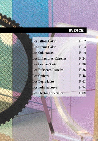 INDICE

Los Filtros Cokin               P. 2
El Sistema Cokin                P. 4
Los Coloreados                  P. 6
Los Difractores-Estrellas       P. 24
Los Centro-Spots                P. 30
Los Difusores-Pasteles          P. 36
Los Ópticos                     P. 48
Los Degradados                  P. 62
Los Polarizadores               P. 74
Los Efectos Especiales          P. 82




                                        1
 