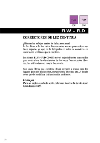 FLW - FLD
     CORRECTORES DE LUZ CONTINUA
     ¡Elimine los reflejos verdes de la luz continua!
     La luz blanca de los tubos fluorescentes nunca proporciona un
     buen aspecto, ya que en la fotografía en color se convierte en
     unos tonos verdáceos poco estéticos.

     Los filtros FLW y FLD COKIN fueron especialmente concebidos
     para neutralizar las dominantes de los tubos fluorescentes blan-
     cos, los utilizados con mayor frecuencia.

     Son unos filtros que conviene llevar siempre a mano para los
     lugares públicos (estaciones, restaurantes, oficinas. etc...), donde
     no se puede modificar la iluminación ambiente.

     Consejos :
     Para un mejor resultado, evite colocarse frente a la fuente lumi-
     nosa fluorescente.




20
 