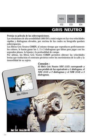 GRIS NEUTRO
     Proteja su película de las sobreexposiciones.
     Las emulsiones de alta sensibilidad (400 ISO y más) exigen en luz viva velocidades
     rápidas y diafragmas elevados, por encima de los cuales su fotografía quedará
     sobreexpuesta.
     Los filtros Gris Neutro COKIN, al mismo tiempo que reproducen perfectamente
     los colores, le harán ganar los 1, 2 ó 3 diafragmas que faltan para jugar con los
     segundos planos, la lejanía y la profundidad de campo.
     Por último, los filtros Gris Neutro COKIN permiten obtener las velocidades
     lentas que traducirán el contraste pictórico entre los movimientos de la calle y la
     inmovilidad de su sujeto.
                                      Consejos :
                                      El filtro Gris Neutro ND2 (152) corresponde a
                                      una pérdida de luz equivalente a 1 diafragma, el
                                      ND4 (153) a 2 diafragmas y el ND8 (154) a 3
                                      diafragmas.




                       ro
               Sin Filt




         Ref. 154 Grey ND X8                                              Photos : L. Sierpe

22
 