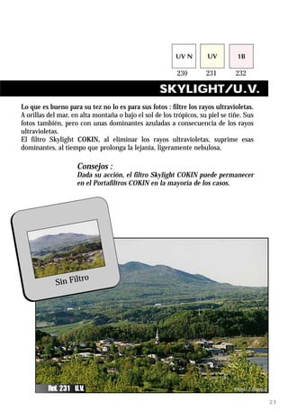 SKYLIGHT/U.V.
Lo que es bueno para su tez no lo es para sus fotos : filtre los rayos ultravioletas.
A orillas del mar, en alta montaña o bajo el sol de los trópicos, su piel se tiñe. Sus
fotos también, pero con unas dominantes azuladas a consecuencia de los rayos
ultravioletas.
El filtro Skylight COKIN, al eliminar los rayos ultravioletas, suprime esas
dominantes, al tiempo que prolonga la lejanía, ligeramente nebulosa.

                    Consejos :
                    Dada su acción, el filtro Skylight COKIN puede permanecer
                    en el Portafiltros COKIN en la mayoría de los casos.




                    ro
            Sin Filt




          Ref. 231 U.V.                                                       Photos : P. Grateaud

                                                                                                     23
 