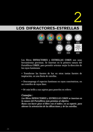 LOS DIFRACTORES-ESTRELLAS
                                                                2

      Los filtros DIFRACTORES y ESTRELLAS COKIN son unas
      herramientas preciosas. Se insertan en la primera ranura del
      Portafiltros COKIN, para permitir orientar mejor la dirección de
      los rayos luminosos.

      • Transforme las fuentes de luz en otras tantas fuentes de
      inspiración, en una lluvia de estrellas.

      • Descomponga el espectro luminoso en rayos concéntricos, en
      un centelleo de rayos láser.

      • Dé más brillo a sus sujetos para ponerlos en relieve.

      Consejos :
      Los filtros DIFRACTORES y ESTRELLAS COKIN se insertan en
      la ranura del Portafiltros más próxima al objetivo.
      Basta con hacer girar el filtro con el índice, en su soporte, para
      obtener la orientación de las difracciones y de las estrellas.




24
 