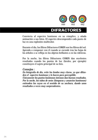 DIFRACTORES
     Convierta al espectro luminoso en su cómplice, y añada
     animación a sus fotos. El espectro descompondrá cada punto de
     luz en una explosión multicolor.

     Durante el día, los filtros Difractores COKIN son los filtros del sol.
     Aprenda a componer con él cuando se esconde tras las hojas de
     los árboles o se refleja en los objetos brillantes o en las vidrieras.

     Por la noche, los filtros Difractores COKIN dan excelentes
     resultados cuando los puntos de luz (faroles, por ejemplo)
     constituyen el sujeto principal de su foto.

     Consejos :
     En fotografía de día, evite los fondos muy claros, ya que difun-
     den el espectro luminoso y lo hacen poco perceptible.
     Únicamente los puntos luminosos intensos dan buenos resultados.
     Por la noche, los tubos de neón (lámparas y anuncios luminosos)
     extienden los rayos en el sentido de su anchura, dando unos
     resultados a veces muy sorprendentes.




26
 