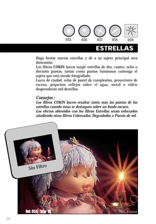 ESTRELLAS
           Haga brotar nuevas estrellas y dé a su sujeto principal otra
           dimensión.
           Los filtros COKIN hacen surgir estrellas de dos, cuatro, ocho o
           dieciséis puntas, tantas como puntos luminosos contenga el
           sujeto que está siendo fotografiado.
           Luces de ciudad, velas de pastel de cumpleaños, proyectores de
           escena, pequeños reflejos sobre el agua, metal o vidrio
           desprenderán mil destellos.

           Consejos :
           Los filtros COKIN hacen resaltar tanto más las puntas de las
           estrellas cuando éstas se destaquen sobre un fondo oscuro.
           Los efectos obtenidos con los filtros Estrellas serán reforzados
           añadiendo otros filtros Coloreados, Degradados o Puesta de sol.




               ro
       Sin Filt




     Ref. 055 Star 16                                          Photos : P. Grateaud

28
 