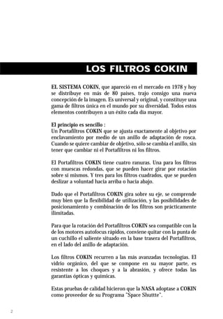 LOS FILTROS COKIN
    EL SISTEMA COKIN, que apareció en el mercado en 1978 y hoy
    se distribuye en más de 80 países, trajo consigo una nueva
    concepción de la imagen. Es universal y original, y constituye una
    gama de filtros única en el mundo por su diversidad. Todos estos
    elementos contribuyen a un éxito cada día mayor.

    El principio es sencillo :
    Un Portafiltros COKIN que se ajusta exactamente al objetivo por
    enclavamiento por medio de un anillo de adaptación de rosca.
    Cuando se quiere cambiar de objetivo, sólo se cambia el anillo, sin
    tener que cambiar ni el Portafiltros ni los filtros.

    El Portafiltros COKIN tiene cuatro ranuras. Una para los filtros
    con muescas redondas, que se pueden hacer girar por rotación
    sobre sí mismos. Y tres para los filtros cuadrados, que se pueden
    deslizar a voluntad hacia arriba o hacia abajo.

    Dado que el Portafiltros COKIN gira sobre su eje, se comprende
    muy bien que la flexibilidad de utilización, y las posibilidades de
    posicionamiento y combinación de los filtros son prácticamente
    ilimitadas.

    Para que la rotación del Portafiltros COKIN sea compatible con la
    de los motores autofocus rápidos, conviene quitar con la punta de
    un cuchillo el saliente situado en la base trasera del Portafiltros,
    en el lado del anillo de adaptación.

    Los filtros COKIN recurren a las más avanzadas tecnologías. El
    vidrio orgánico, del que se compone en su mayor parte, es
    resistente a los choques y a la abrasión, y ofrece todas las
    garantías ópticas y químicas.

    Estas pruebas de calidad hicieron que la NASA adoptase a COKIN
    como proveedor de su Programa ”Space Shuttte”.

2
 