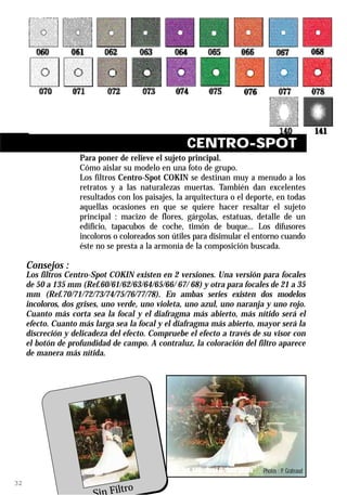CENTRO-SPOT
                    Para poner de relieve el sujeto principal.
                    Cómo aislar su modelo en una foto de grupo.
                    Los filtros Centro-Spot COKIN se destinan muy a menudo a los
                    retratos y a las naturalezas muertas. También dan excelentes
                    resultados con los paisajes, la arquitectura o el deporte, en todas
                    aquellas ocasiones en que se quiere hacer resaltar el sujeto
                    principal : macizo de flores, gárgolas, estatuas, detalle de un
                    edificio, tapacubos de coche, timón de buque... Los difusores
                    incoloros o coloreados son útiles para disimular el entorno cuando
                    éste no se presta a la armonía de la composición buscada.

     Consejos :
     Los filtros Centro-Spot COKIN existen en 2 versiones. Una versión para focales
     de 50 a 135 mm (Ref.60/61/62/63/64/65/66/ 67/ 68) y otra para focales de 21 a 35
     mm (Ref.70/71/72/73/74/75/76/77/78). En ambas series existen dos modelos
     incoloros, dos grises, uno verde, uno violeta, uno azul, uno naranja y uno rojo.
     Cuanto más corta sea la focal y el diafragma más abierto, más nítido será el
     efecto. Cuanto más larga sea la focal y el diafragma más abierto, mayor será la
     discreción y delicadeza del efecto. Compruebe el efecto a través de su visor con
     el botón de profundidad de campo. A contraluz, la coloración del filtro aparece
     de manera más nítida.




                                                  Ref. 140 Oval C. Spot White   Photos : P. Grateaud
32
                             Filtro
 