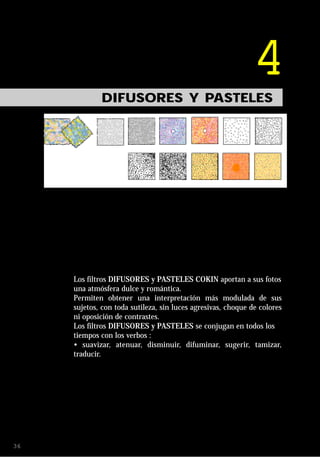 4
             DIFUSORES Y PASTELES




     Los filtros DIFUSORES y PASTELES COKIN aportan a sus fotos
     una atmósfera dulce y romántica.
     Permiten obtener una interpretación más modulada de sus
     sujetos, con toda sutileza, sin luces agresivas, choque de colores
     ni oposición de contrastes.
     Los filtros DIFUSORES y PASTELES se conjugan en todos los
     tiempos con los verbos :
     • suavizar, atenuar, disminuir, difuminar, sugerir, tamizar,
     traducir.




36
 