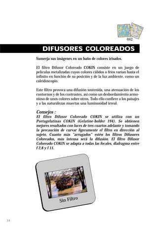 DIFUSORES COLOREADOS
     Sumerja sus imágenes en un baño de colores irisados.

     El filtro Difusor Coloreado COKIN consiste en un juego de
     películas metalizadas cuyos colores cálidos o fríos varían hasta el
     infinito en función de su posición y de la luz ambiente, como un
     caleidoscopio.

     Este filtro provoca una difusión sostenida, una atenuación de los
     contornos y de los contrastes, así como un desbordamiento armo-
     nioso de unos colores sobre otros. Todo ello confiere a los paisajes
     y a las naturalezas muertas una luminosidad irreal.

     Consejos :
     El filtro Difusor Coloreado COKIN se utiliza con un
     Portagelatinas COKIN (Gelatine-holder 194). Se obtienen
     mejores resultados con luces de tres cuartos adelante y tomando
     la precaución de curvar ligeramente el filtro en dirección al
     sujeto. Cuanto más ”arrugados” estén los filtros Difusores
     Coloreados, más intensa será la difusión. El filtro Difusor
     Coloreado COKIN se adapta a todas las focales, diafragma entre
     f 2,8 y f 11.




                            ro
                    Sin Filt



38
 