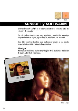 SUNSOFT y SOFTWARM
                El filtro Sunsoft COKIN es el compañero ideal de todas las fotos de
                retrato y de encanto.

                Da a la piel un tono dorado muy agradable y suaviza las pequeñas
                imperfecciones de la piel, agraciando de este modo sus modelos.

                Este filtro conviene también para las fotos de paisaje, al que aporta
                una atmósfera cálida y sobre todo romántica.

                Consejos :
                Prefiera las luces más suaves de principios de la mañana o finales de
                la tarde, sobre todo en verano.




                      ro
              Sin Filt




     Ref. 694 Sunsoft                                                     Photos : L. Sierpe


46
 